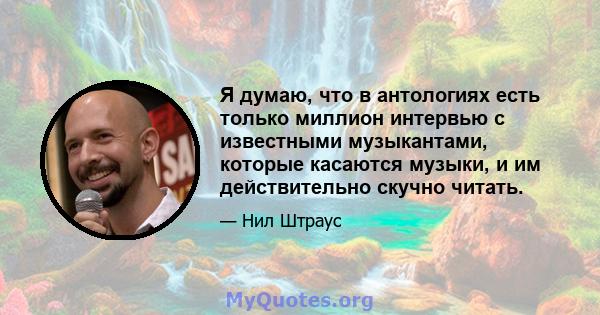 Я думаю, что в антологиях есть только миллион интервью с известными музыкантами, которые касаются музыки, и им действительно скучно читать.