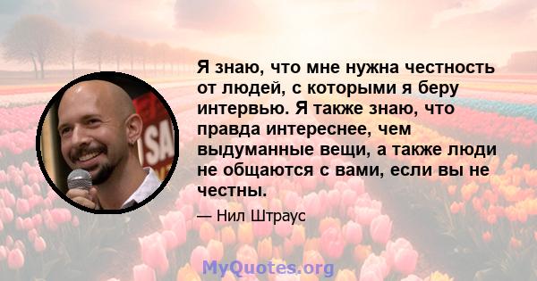 Я знаю, что мне нужна честность от людей, с которыми я беру интервью. Я также знаю, что правда интереснее, чем выдуманные вещи, а также люди не общаются с вами, если вы не честны.