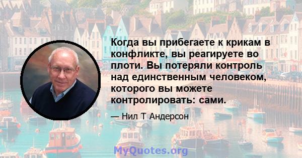 Когда вы прибегаете к крикам в конфликте, вы реагируете во плоти. Вы потеряли контроль над единственным человеком, которого вы можете контролировать: сами.