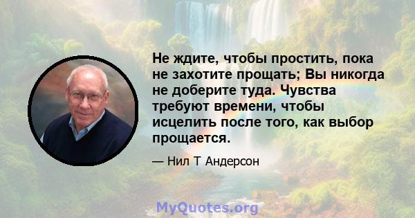 Не ждите, чтобы простить, пока не захотите прощать; Вы никогда не доберите туда. Чувства требуют времени, чтобы исцелить после того, как выбор прощается.