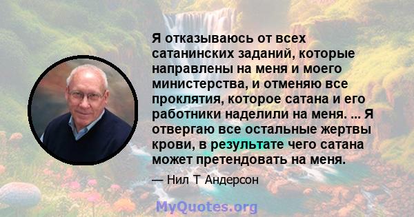 Я отказываюсь от всех сатанинских заданий, которые направлены на меня и моего министерства, и отменяю все проклятия, которое сатана и его работники наделили на меня. ... Я отвергаю все остальные жертвы крови, в