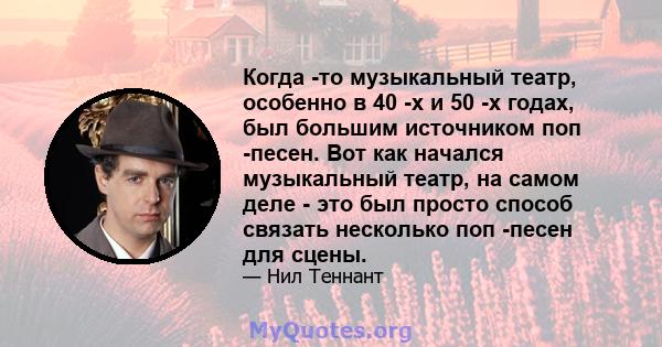 Когда -то музыкальный театр, особенно в 40 -х и 50 -х годах, был большим источником поп -песен. Вот как начался музыкальный театр, на самом деле - это был просто способ связать несколько поп -песен для сцены.