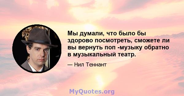 Мы думали, что было бы здорово посмотреть, сможете ли вы вернуть поп -музыку обратно в музыкальный театр.