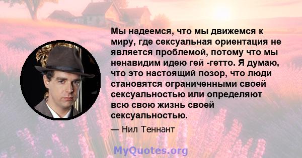 Мы надеемся, что мы движемся к миру, где сексуальная ориентация не является проблемой, потому что мы ненавидим идею гей -гетто. Я думаю, что это настоящий позор, что люди становятся ограниченными своей сексуальностью