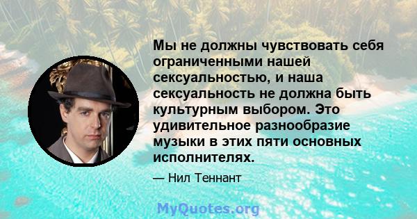 Мы не должны чувствовать себя ограниченными нашей сексуальностью, и наша сексуальность не должна быть культурным выбором. Это удивительное разнообразие музыки в этих пяти основных исполнителях.