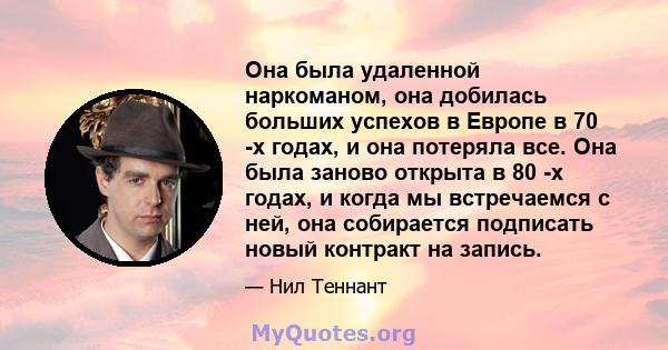 Она была удаленной наркоманом, она добилась больших успехов в Европе в 70 -х годах, и она потеряла все. Она была заново открыта в 80 -х годах, и когда мы встречаемся с ней, она собирается подписать новый контракт на