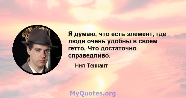 Я думаю, что есть элемент, где люди очень удобны в своем гетто. Что достаточно справедливо.