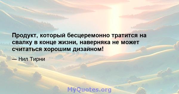 Продукт, который бесцеремонно тратится на свалку в конце жизни, наверняка не может считаться хорошим дизайном!