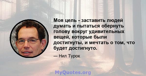 Моя цель - заставить людей думать и пытаться обернуть голову вокруг удивительных вещей, которые были достигнуты, и мечтать о том, что будет достигнуто.