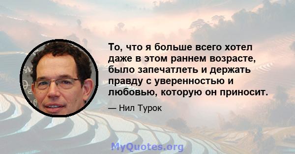 То, что я больше всего хотел даже в этом раннем возрасте, было запечатлеть и держать правду с уверенностью и любовью, которую он приносит.