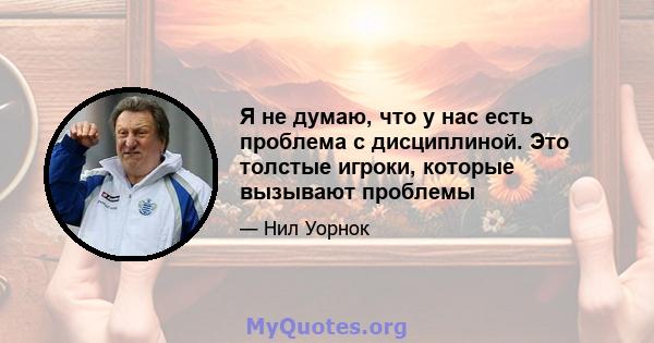 Я не думаю, что у нас есть проблема с дисциплиной. Это толстые игроки, которые вызывают проблемы