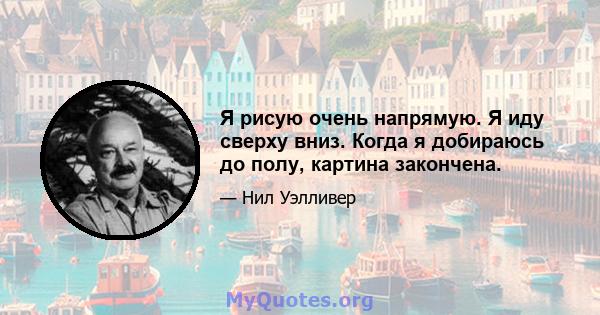 Я рисую очень напрямую. Я иду сверху вниз. Когда я добираюсь до полу, картина закончена.