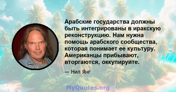 Арабские государства должны быть интегрированы в иракскую реконструкцию. Нам нужна помощь арабского сообщества, которая понимает ее культуру. Американцы прибывают, вторгаются, оккупируйте.