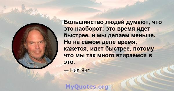 Большинство людей думают, что это наоборот: это время идет быстрее, и мы делаем меньше. Но на самом деле время, кажется, идет быстрее, потому что мы так много втираемся в это.