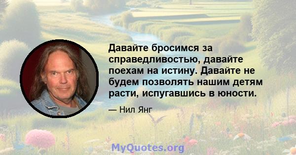 Давайте бросимся за справедливостью, давайте поехам на истину. Давайте не будем позволять нашим детям расти, испугавшись в юности.