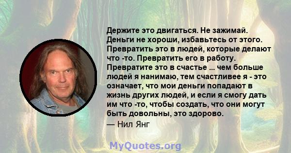 Держите это двигаться. Не зажимай. Деньги не хороши, избавьтесь от этого. Превратить это в людей, которые делают что -то. Превратить его в работу. Превратите это в счастье ... чем больше людей я нанимаю, тем счастливее