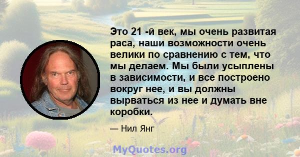 Это 21 -й век, мы очень развитая раса, наши возможности очень велики по сравнению с тем, что мы делаем. Мы были усыплены в зависимости, и все построено вокруг нее, и вы должны вырваться из нее и думать вне коробки.