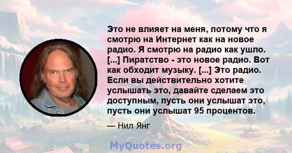 Это не влияет на меня, потому что я смотрю на Интернет как на новое радио. Я смотрю на радио как ушло. [...] Пиратство - это новое радио. Вот как обходит музыку. [...] Это радио. Если вы действительно хотите услышать