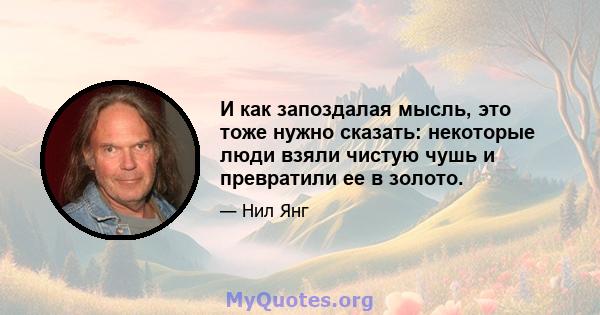 И как запоздалая мысль, это тоже нужно сказать: некоторые люди взяли чистую чушь и превратили ее в золото.