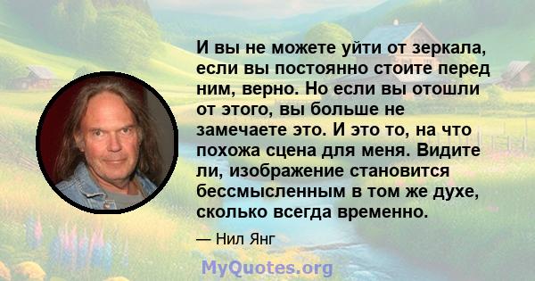 И вы не можете уйти от зеркала, если вы постоянно стоите перед ним, верно. Но если вы отошли от этого, вы больше не замечаете это. И это то, на что похожа сцена для меня. Видите ли, изображение становится бессмысленным