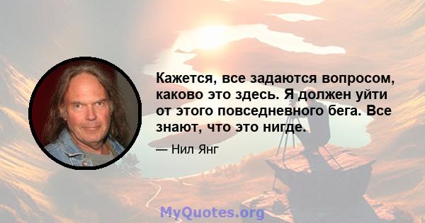 Кажется, все задаются вопросом, каково это здесь. Я должен уйти от этого повседневного бега. Все знают, что это нигде.