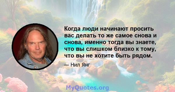 Когда люди начинают просить вас делать то же самое снова и снова, именно тогда вы знаете, что вы слишком близко к тому, что вы не хотите быть рядом.