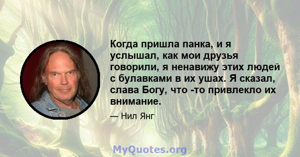 Когда пришла панка, и я услышал, как мои друзья говорили, я ненавижу этих людей с булавками в их ушах. Я сказал, слава Богу, что -то привлекло их внимание.