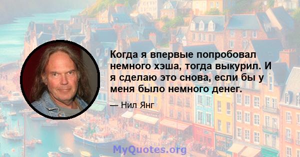 Когда я впервые попробовал немного хэша, тогда выкурил. И я сделаю это снова, если бы у меня было немного денег.