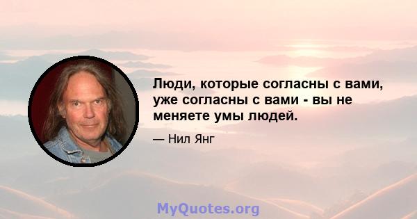 Люди, которые согласны с вами, уже согласны с вами - вы не меняете умы людей.