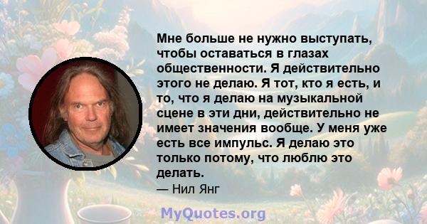 Мне больше не нужно выступать, чтобы оставаться в глазах общественности. Я действительно этого не делаю. Я тот, кто я есть, и то, что я делаю на музыкальной сцене в эти дни, действительно не имеет значения вообще. У