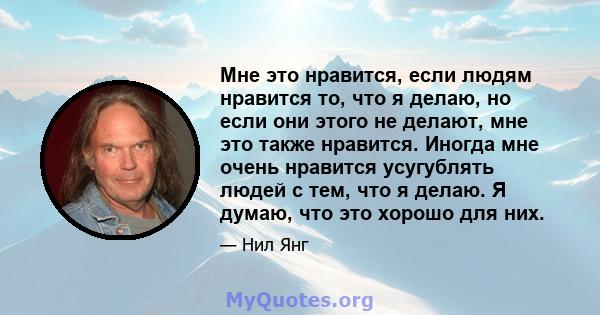 Мне это нравится, если людям нравится то, что я делаю, но если они этого не делают, мне это также нравится. Иногда мне очень нравится усугублять людей с тем, что я делаю. Я думаю, что это хорошо для них.