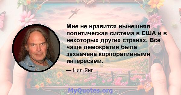 Мне не нравится нынешняя политическая система в США и в некоторых других странах. Все чаще демократия была захвачена корпоративными интересами.