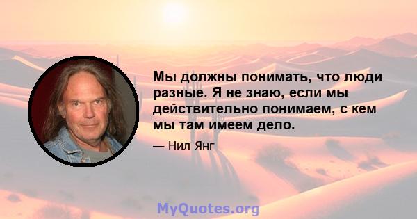 Мы должны понимать, что люди разные. Я не знаю, если мы действительно понимаем, с кем мы там имеем дело.