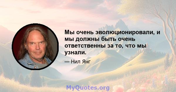 Мы очень эволюционировали, и мы должны быть очень ответственны за то, что мы узнали.