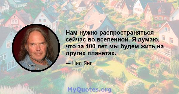 Нам нужно распространяться сейчас во вселенной. Я думаю, что за 100 лет мы будем жить на других планетах.