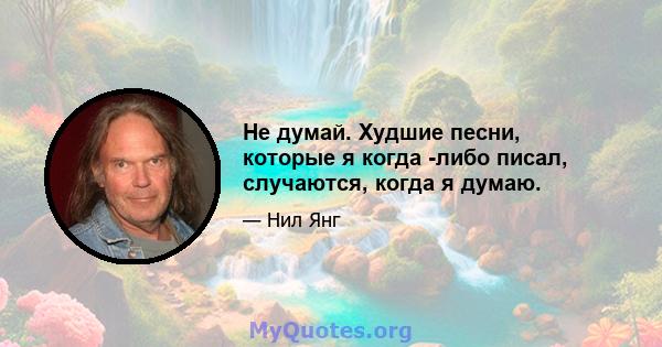 Не думай. Худшие песни, которые я когда -либо писал, случаются, когда я думаю.