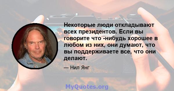 Некоторые люди откладывают всех президентов. Если вы говорите что -нибудь хорошее в любом из них, они думают, что вы поддерживаете все, что они делают.