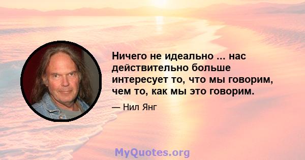 Ничего не идеально ... нас действительно больше интересует то, что мы говорим, чем то, как мы это говорим.