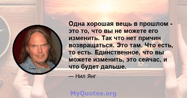 Одна хорошая вещь в прошлом - это то, что вы не можете его изменить. Так что нет причин возвращаться. Это там. Что есть, то есть. Единственное, что вы можете изменить, это сейчас, и что будет дальше.