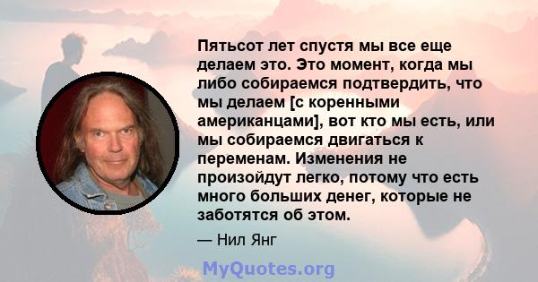 Пятьсот лет спустя мы все еще делаем это. Это момент, когда мы либо собираемся подтвердить, что мы делаем [с коренными американцами], вот кто мы есть, или мы собираемся двигаться к переменам. Изменения не произойдут