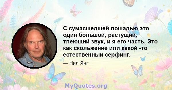 С сумасшедшей лошадью это один большой, растущий, тлеющий звук, и я его часть. Это как скольжение или какой -то естественный серфинг.