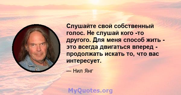 Слушайте свой собственный голос. Не слушай кого -то другого. Для меня способ жить - это всегда двигаться вперед - продолжать искать то, что вас интересует.