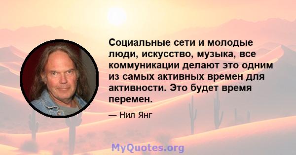 Социальные сети и молодые люди, искусство, музыка, все коммуникации делают это одним из самых активных времен для активности. Это будет время перемен.