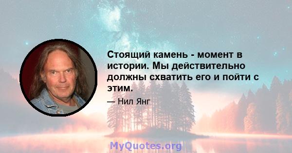 Стоящий камень - момент в истории. Мы действительно должны схватить его и пойти с этим.