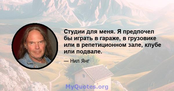 Студии для меня. Я предпочел бы играть в гараже, в грузовике или в репетиционном зале, клубе или подвале.