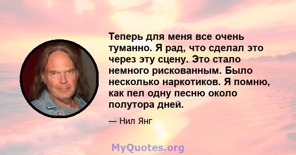 Теперь для меня все очень туманно. Я рад, что сделал это через эту сцену. Это стало немного рискованным. Было несколько наркотиков. Я помню, как пел одну песню около полутора дней.