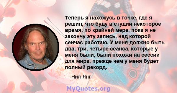 Теперь я нахожусь в точке, где я решил, что буду в студии некоторое время, по крайней мере, пока я не закончу эту запись, над которой сейчас работаю. У меня должно быть два, три, четыре сеанса, которые у меня были, были 