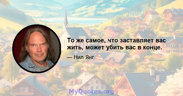 То же самое, что заставляет вас жить, может убить вас в конце.