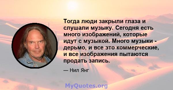 Тогда люди закрыли глаза и слушали музыку. Сегодня есть много изображений, которые идут с музыкой. Много музыки - дерьмо, и все это коммерческие, и все изображения пытаются продать запись.