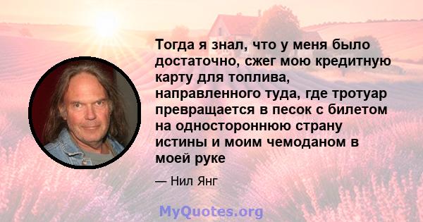 Тогда я знал, что у меня было достаточно, сжег мою кредитную карту для топлива, направленного туда, где тротуар превращается в песок с билетом на одностороннюю страну истины и моим чемоданом в моей руке